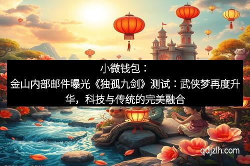 小微钱包：金山内部邮件曝光《独孤九剑》测试：武侠梦再度升华，科技与传统的完美融合